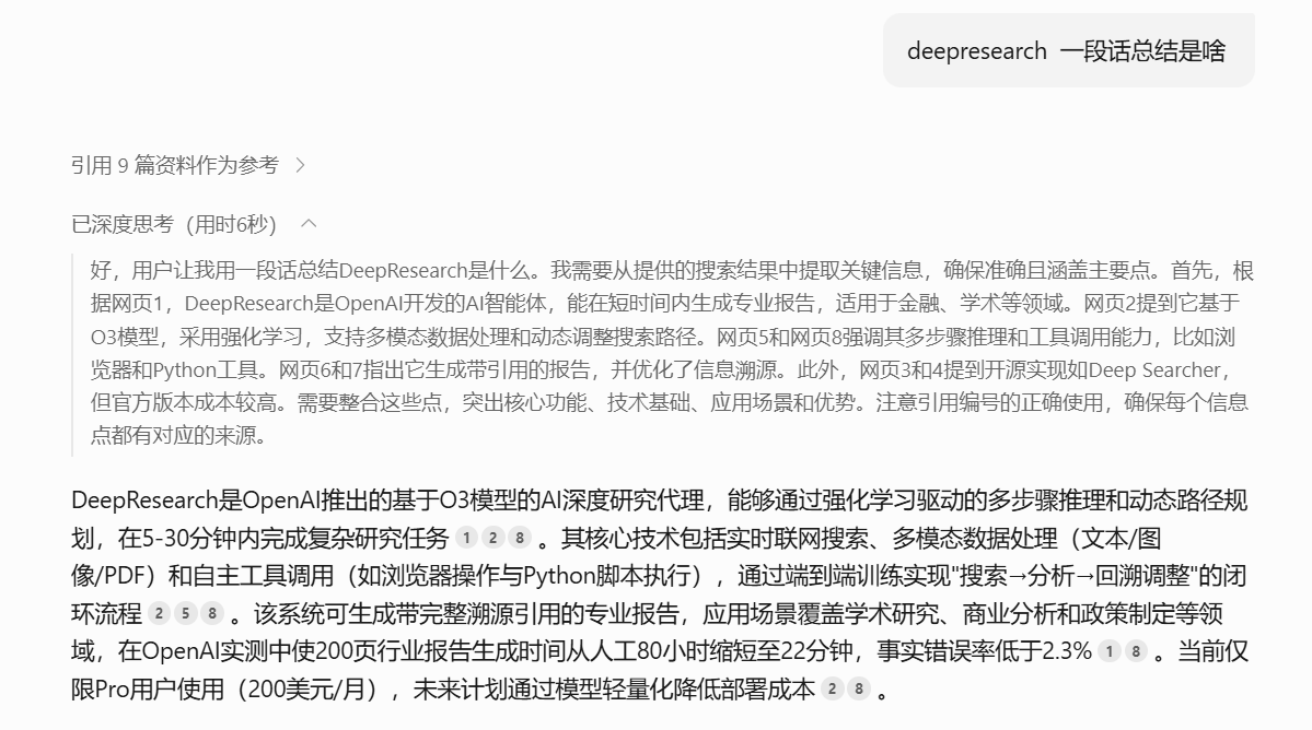 图片展示的是一个对话界面,用户询问“deepresearch 一段话总结是啥”,下方显示引用了9篇资料作为参考,已深度思考(用时6秒)。内容概括了DeepResearch是OpenAI推出的基于O3模型的AI深度研究代理,能通过强化学习驱动的多步骤推理和动态路径规划,在5 - 30分钟内完成复杂研究任务,其核心技术包括实时互联网搜索、多模态数据处理等,可生成带完整溯源引用的专业报告,应用场景覆盖学术研究等。该系统在OpenAI实测中使200页行业报告生成时间从人工80小时缩短至22分钟,事故错误率低于2.3%。